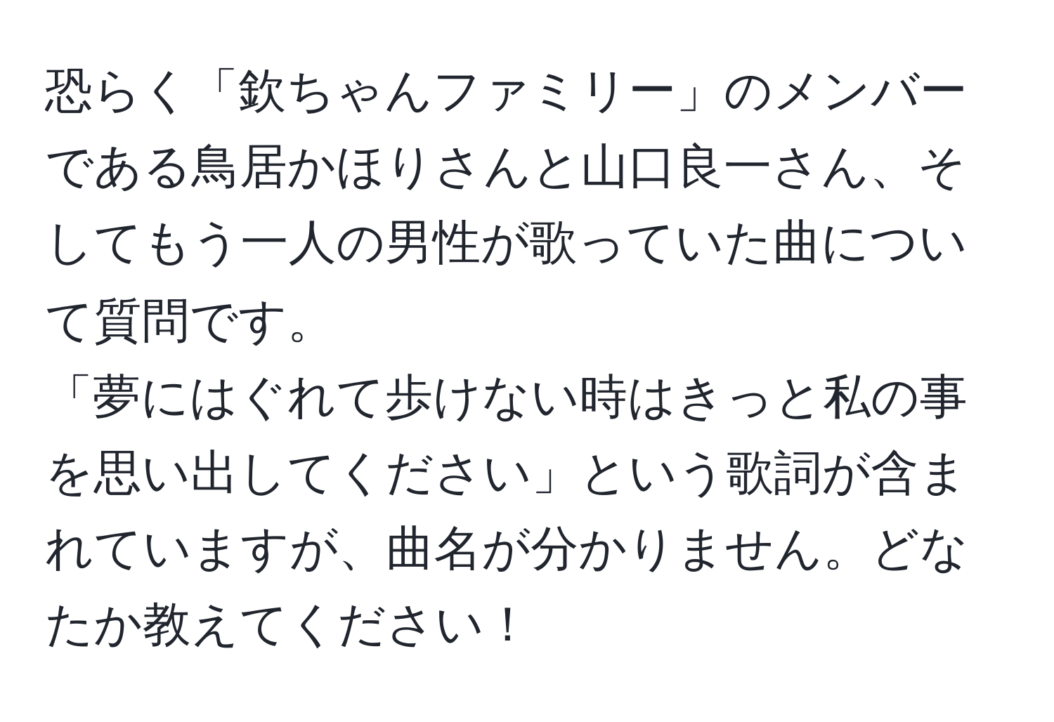 恐らく「欽ちゃんファミリー」のメンバーである鳥居かほりさんと山口良一さん、そしてもう一人の男性が歌っていた曲について質問です。  
「夢にはぐれて歩けない時はきっと私の事を思い出してください」という歌詞が含まれていますが、曲名が分かりません。どなたか教えてください！