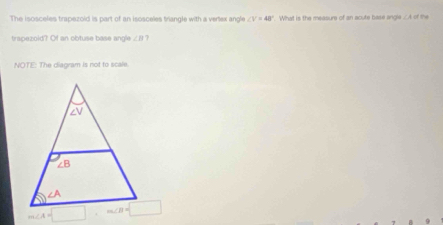 The isosceles trapezoid is part of an isosceles triangle with a vertex anoe ∠ V=48°. What is the measure of an acute base angle ∠ A= the
trapezoid? Of an obtuse base angle ∠ B
NOTE: The diagram is not to scale.