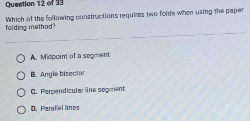 Which of the following constructions requires two folds when using the paper
folding method?
A. Midpoint of a segment
B. Angle bisector
C. Perpendicular line segment
D. Parallel lines