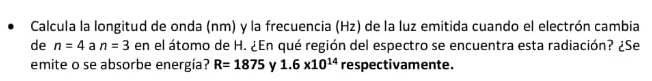 Calcula la longitud de onda (nm) y la frecuencia (Hz) de la luz emitida cuando el electrón cambia 
de n=4 a n=3 en el átomo de H. ¿En qué región del espectro se encuentra esta radiación? ¿Se 
emite o se absorbe energía? R=1875 y 1.6* 10^(14) respectivamente.