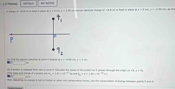 DETAILS MY NOTES 
A charge of -19.8 nC is fixed in place at x=0cm, y=2.50cm and an identical charge of -19.8 nC is fixed in place at x=0cm, y=-2.50cm , as sh 
(a) Find the electric potential at point P located at x=-9.00cm, y=0cm. 
1 □ kv 
(b) A proton is released from rest at point P. Calculate the speed of the proton as it passes through the origin (x=0,y=0). 
(The mass and charge of a proton are m_p=1.67* 10^(-27)kg and q_p=e=1.60* 10^(-19)C.)
□ m/s
Hint: Assuming no energy is lost to friction or other non-conservative forces, use the conservation of energy between points P and O. 
Sutimit Arwwer