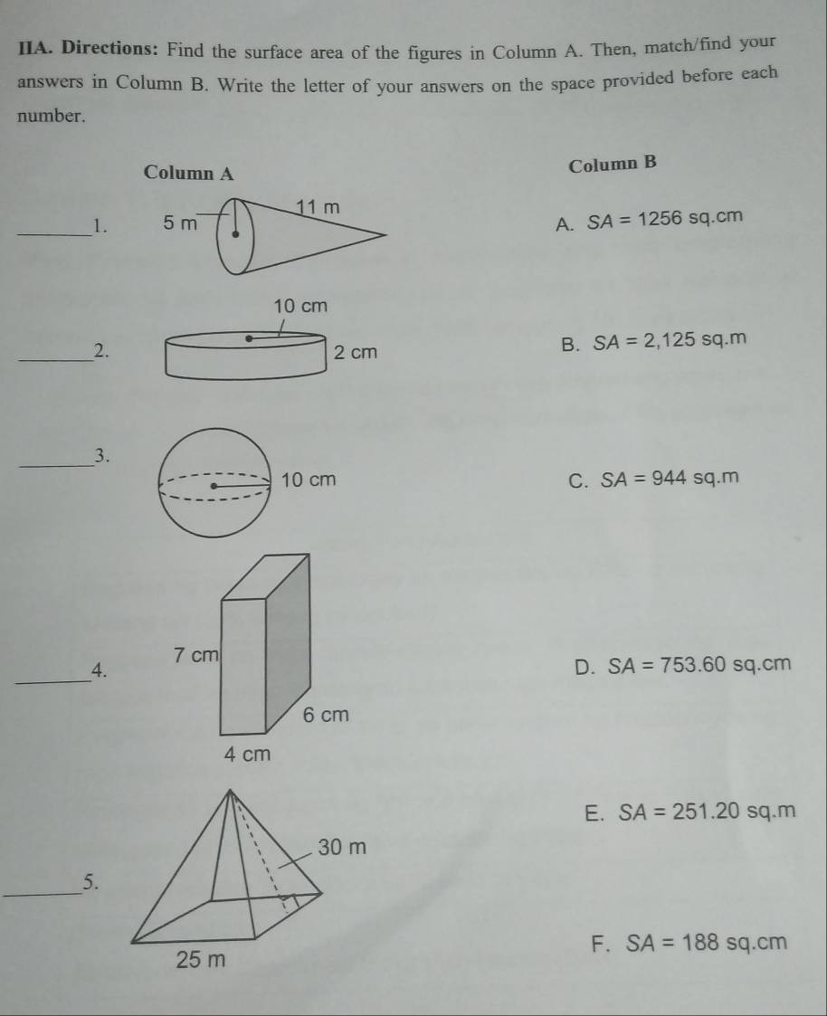 IIA. Directions: Find the surface area of the figures in Column A. Then, match/find your
answers in Column B. Write the letter of your answers on the space provided before each
number.
Column A
Column B
_1.A. SA=1256sq.cm
_2.
B. SA=2,125sq.m
__3.
C. SA=944sq.m
_4.
D. SA=753.60sq.cm
E. SA=251.20sq.m
_5.
F. SA=188sq.cm