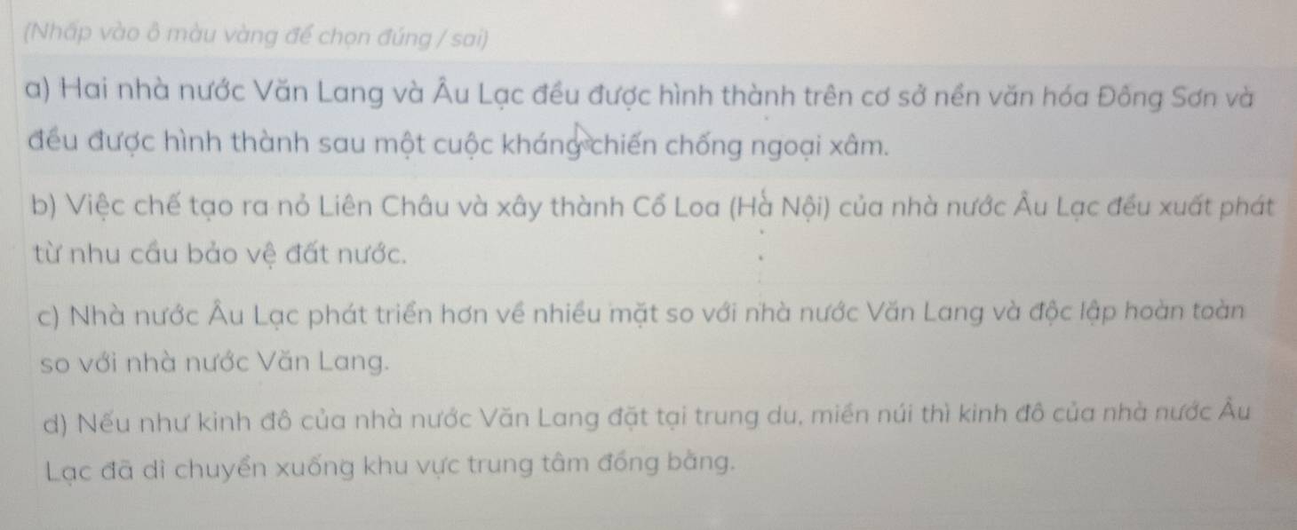 (Nhấp vào ô màu vàng để chọn đúng / sai)
a) Hai nhà nước Văn Lang và Âu Lạc đều được hình thành trên cơ sở nền văn hóa Đông Sơn và
đều được hình thành sau một cuộc kháng chiến chống ngoại xâm.
b) Việc chế tạo ra nỏ Liên Châu và xây thành Cổ Loa (Hà Nội) của nhà nước Âu Lạc đều xuất phát
từ nhu cầu bảo vệ đất nước.
c) Nhà nước Âu Lạc phát triển hơn về nhiều mặt so với nhà nước Văn Lang và độc lập hoàn toàn
so với nhà nước Văn Lang.
d) Nếu như kinh đô của nhà nước Văn Lang đặt tại trung du, miền núi thì kinh đô của nhà nước Âu
Lạc đã dì chuyển xuống khu vực trung tâm đồng bằng.