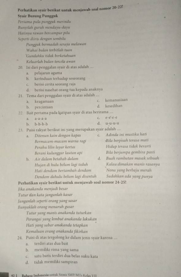 Perhatikan syair berikut untuk menjawab soal nomor 20-22!
Syair Burung Pungguk
Pertama pula pungguk merindu
Bunyilah guruh mendayu-dayu
Hatinya rawan bercampur pilu
Seperti diris dengan sembilu
Pungguk bermadah seraya melawan
Wahai bulan terbitlah tuan
'Gundahku tidak berketahuan
Keluarlah bulan tercela awan
20. Isi dari penggalan syair di atas adalah ....
a. pelajaran agama
b. kerinduan terhadap seseorang
c. berisi cerita seorang raja
d. berisi nasehat orang tua kepada anaknya
21. Tema dari penggalan syair di atas adalah …
a. keagamaan c. kemanusiaan
b. percintaan d. kesedihan
22 Bait pertama pada kutipan syair di atas berirama ....
a. a-a-a-a C. e-e-e-e
b. b-b-b-b d. u-U-u-u
23. Puisi rakyat berikut ini yang merupakan syair adalah ....
a. Ditenun kain dengan kapas c. Adinda ini mustika hati
Bermacam-macam warna ragi -Bila berpisah terasa mati
Perahu lilin layar kertas Hidup terasa tidak berarti
Berani kulunggar lautan api Bila berjumpa gembira pasti
b. Air dalam betabah dalam d. Buah rambutan masak sebuah
Hujan di hulu belum lagi teduh Kalau dimakan manis rasanya
Hati dendam bertambah dendam Nona yang berbaju merah
Dendam dahulu belum lagi disentuh Sudahkan ada yang punya
Perhatikan syair berikut untuk menjawab soal nomor 24-25!
Jika anakanda menjadi besar
Tutur dan kata janganlah kasar
Janganlah seperti orang yang sasar
Banyaklah orang menaruh gusar
Tutur yang manis anakanda tuturkan
Perangai yang lembut anakanda lakukan
Hati yang sabar anakanda tetapkan
Kemaluan orang anakanda fikirkan
24. Puisi di atas tergolong ke dalam jenis syair karena ....
a. terdiri atas dua bait
b. memiliki rima yang sama
c. satu baris terdiri dua belas suku kata
d. tidak memiliki sampiran
42 1  Bahasa Indonesia untuk Siswa SMP/MTs Kelas VI