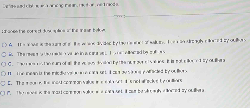 Define and distinguish among mean, median, and mode.
Choose the correct description of the mean below.
A. The mean is the sum of all the values divided by the number of values. It can be strongly affected by outliers.
B. The mean is the middle value in a data set. It is not affected by outliers.
C. The mean is the sum of all the values divided by the number of values. It is not affected by outliers.
D. The mean is the middle value in a data set. It can be strongly affected by outliers.
E. The mean is the most common value in a data set. It is not affected by outliers.
F. The mean is the most common value in a data set. It can be strongly affected by outliers.