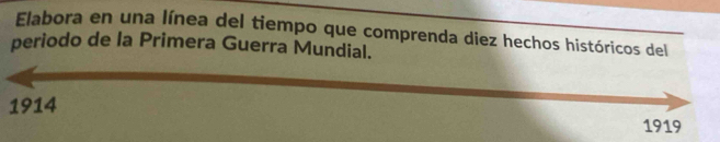 Elabora en una línea del tiempo que comprenda diez hechos históricos del 
periodo de la Primera Guerra Mundial. 
1914 
1919