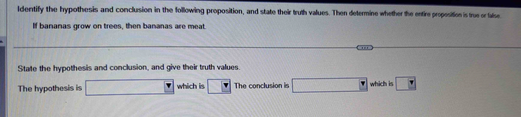 ldentify the hypothesis and conclusion in the following proposition, and state their truth values. Then determine whether the entire proposition is true or false. 
If bananas grow on trees, then bananas are meat. 
State the hypothesis and conclusion, and give their truth values. 
The hypothesis is which is The conclusion is which is