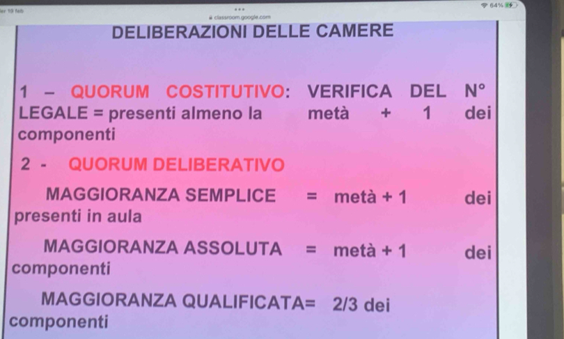 64% 
er 19 feb # classroom.google.com 
DELIBERAZIONI DELLE CAMERE 
1 - QUORUM COSTITUTIVO： VERIFICA DEL N°
LEGALE = presenti almeno la metà + 1 dei 
componenti 
2 - QUORUM DELIBERATIVO 
MAGGIORANZA SEMPLICE = metà + 1 dei 
presenti in aula 
MAGGIORANZA ASSOLUTA = metà + 1 dei 
componenti 
MAGGIORANZA QUALIFICAT A= ₹2/3 dei 
componenti