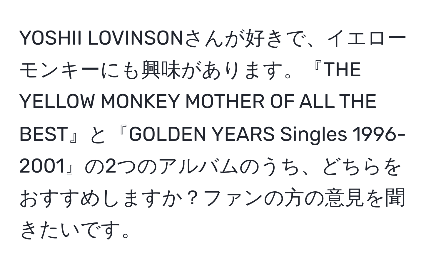 YOSHII LOVINSONさんが好きで、イエローモンキーにも興味があります。『THE YELLOW MONKEY MOTHER OF ALL THE BEST』と『GOLDEN YEARS Singles 1996-2001』の2つのアルバムのうち、どちらをおすすめしますか？ファンの方の意見を聞きたいです。