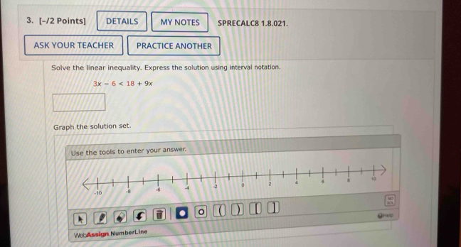 DETAILS MY NOTES SPRECALC8 1.8.021. 
ASK YOUR TEACHER PRACTICE ANOTHER 
Solve the linear inequality. Express the solution using interval notation.
3x-6<18+9x
Graph the solution set. 
Use the tools to enter your answer. 
. 。 ) 
Help 
W Assign NumberLine