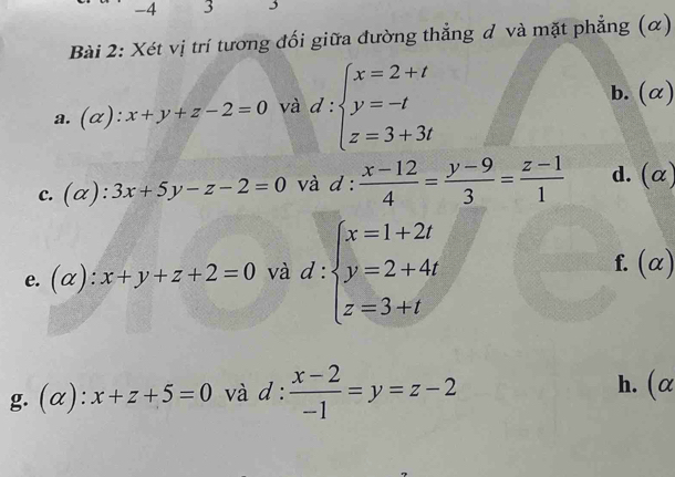 4 3 j 
Bài 2: Xét vị trí tương đối giữa đường thẳng đ và mặt phẳng (α) 
a. (alpha ):x+y+z-2=0 và d:beginarrayl x=2+t y=-t z=3+3tendarray.
b. (α) 
c. (alpha ):3x+5y-z-2=0 và d :  (x-12)/4 = (y-9)/3 = (z-1)/1  d. (α) 
e. (alpha ):x+y+z+2=0 và d:beginarrayl x=1+2t y=2+4t z=3+tendarray.
f. (α) 
g. (alpha ):x+z+5=0 và d :  (x-2)/-1 =y=z-2 h. (α