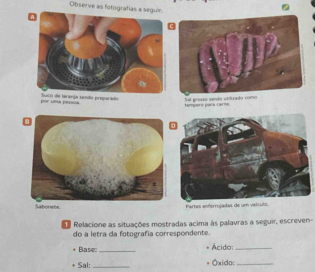 Observe as fotografías a segui 
Suco de laranja sendo preparado 
por uma pessoa. 
Sal grosso sendo utilizado como 
tempero para carne. 
Partes enferrujadas de um veículo. 
1 Relacione as situações mostradas acima às palavras a seguir, escreven- 
do a letra da fotografia correspondente. 
Base:_ Ácido:_ 
Sal: _Óxido:_