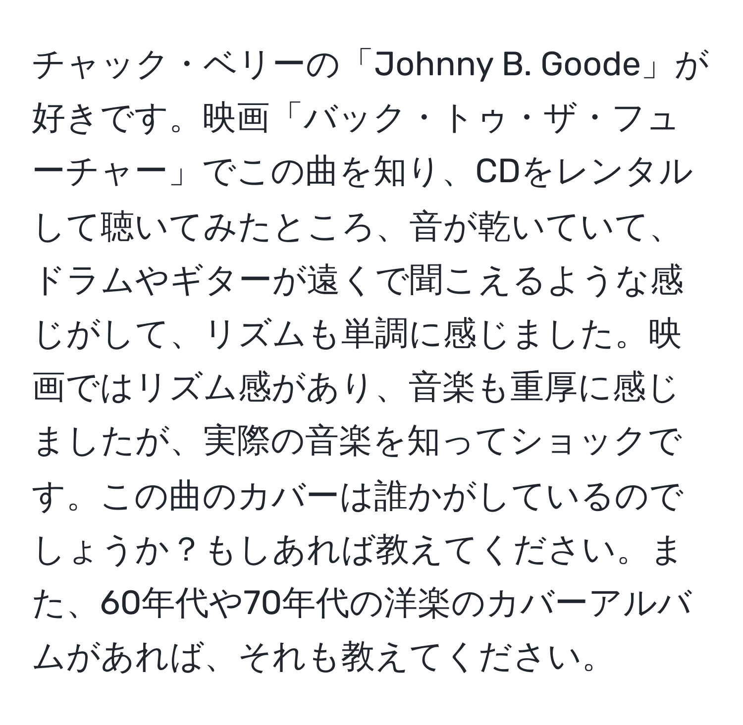 チャック・ベリーの「Johnny B. Goode」が好きです。映画「バック・トゥ・ザ・フューチャー」でこの曲を知り、CDをレンタルして聴いてみたところ、音が乾いていて、ドラムやギターが遠くで聞こえるような感じがして、リズムも単調に感じました。映画ではリズム感があり、音楽も重厚に感じましたが、実際の音楽を知ってショックです。この曲のカバーは誰かがしているのでしょうか？もしあれば教えてください。また、60年代や70年代の洋楽のカバーアルバムがあれば、それも教えてください。