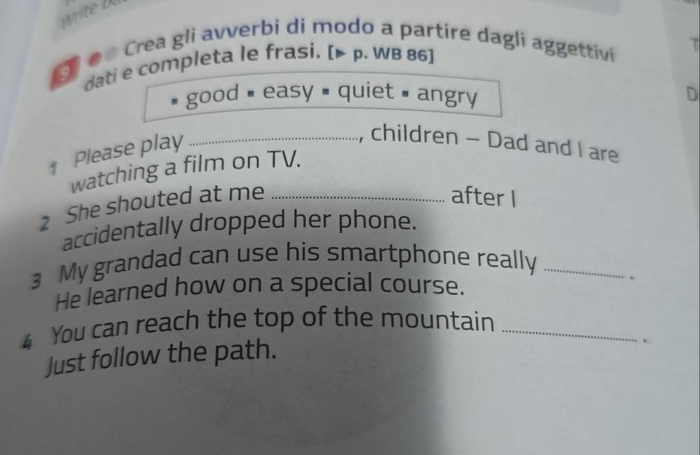 ớ Crea gli avverbi di modo a partire dagli aggettivi 
dati e completa le frasi. [▶ p. WB 86] 

good # easy # quiet = angry 
D 
1 Please play_ 
, children - Dad and I are 
watching a film on TV. 
2 She shouted at me_ 
after I 
accidentally dropped her phone. 
3 My grandad can use his smartphone really_ 
He learned how on a special course. . 
4 You can reach the top of the mountain_ 
Just follow the path.