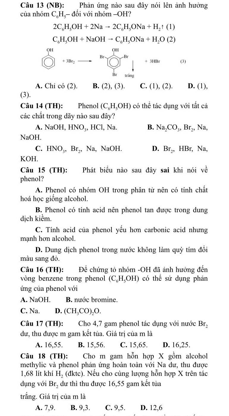 (NB): Phản ứng nào sau đây nói lên ảnh hưởng
của nhóm C_6H_5-d lối với nhóm −OH?
2C_6H_5OH+2Nato 2C_6H_5ONa+H_2uparrow (1)
C_6H_5OH+NaOHto C_6H_5ONa+H_2O(2)
beginarrayr 40 (□ )+10t_2to  □ □ downarrow + (□ ) hentendarray downarrow +1000 (3)
A. Chi cdot O(2). B. (2), (3). C. (1),(2). D. (1),
(3).
Câu 14 (TH): Phenol (C_6H_5OH) có thể tác dụng với tất cả
các chất trong dãy nào sau đây?
A. NaOH,HNO_3,HCl ,Na B. Na_2CO_3,Br_2,Na,
NaOH.
C. HNO_3,Br_2,Na,NaOH. D. Br_2,HBr,Na,
KOH.
Câu 15 (TH): Phát biểu nào sau đây sai khi nói vhat e
phenol?
A. Phenol có nhóm OH trong phân tử nên có tính chất
hoá học giống alcohol.
B. Phenol có tính acid nên phenol tan được trong dung
dịch kiềm.
C. Tính acid của phenol yếu hơn carbonic acid nhưng
mạnh hơn alcohol.
D. Dung dịch phenol trong nước không làm quỳ tím đổi
màu sang đỏ.
Câu 16 (TH): Để chứng tỏ nhóm -OH đã ảnh hưởng đến
vòng benzene trong phenol (C_6H_5OH) có thể sử dụng phản
ứng của phenol với
A. NaOH. B. nước bromine.
C. Na. D. (CH_3CO)_2O.
Câu 17 (TH): Cho 4,7 gam phenol tác dụng với nước Br_2
dư, thu được m gam kết tủa. Giá trị của m là
A. 16,55. B. 15,56. C. 15,65. D. 16,25.
Câu 18 (TH): Cho m gam hỗn hợp X gồm alcohol
methylic và phenol phản ứng hoàn toàn với Na dư, thu được
1,68 lít khí H_2(dktc) ). Nếu cho cùng lượng hỗn hợp X trên tác
dụng với Br_2 dư thì thu được 16,55 gam kết tủa
trắng. Giá trị của m là
A. 7,9. B. 9,3. C. 9,5. D. 12,6