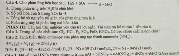 Cho phản ứng hóa học sau: H_2S+SO_2to S+H_2O
a. Trong phản ứng trên H_2S là chất khử.
b. Số oxi hóa của S trong SO_2la-4.
c. Tổng hệ số nguyên tối giản của phản ứng trên là 8
d. Phản ứng này là phản ứng oxi hóa -khử
PHẢN III: Câu hỏi trắc nghiệm yêu cầu trả lời ngắn. Thí sinh trả lời từ câu 1 đến câu 6.
Câu 1. Trong số các chất sau: Cl_2, HCl, F_2, SO_2 FeO HNO_3. Có bao nhiêu chất là đơn chất?
Câu 2. Tính biến thiên enthanpy của phản ứng tạo thành ammonia (NH_3).
3H_2(g)+N_2(g)to 2NH_3(g)
Biết E_b(H-H)=432(kJ/mol); E_b(H-N)=391(kJ/mol); E_b(Nequiv N)=945(kJ/mol)
Câu 3. Hệ số của HNOa trong phương trình: aAl+bHNO_3to cAl(NO_3)_3+dNO_2+eH_2O là bao nhiêu?