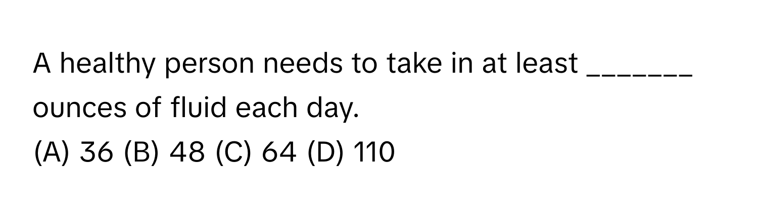 A healthy person needs to take in at least _______ ounces of fluid each day. 
(A) 36 (B) 48 (C) 64 (D) 110
