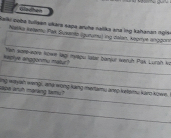 Gladhen 
Saiki coba tulisen ukara sapa aruhe nalika ana ing kahanan ngise 
Nalka kətemu Pak Susanto (gurumu) ing dalan, kepriye anggonr 
Yán sore-sore kowe lagi nyapu latar banjur weruh Pak Lurah ko 
kephye anggonmu matur? 
ing wayah wengi, ana wong kang mertamu arep ketemu karo kowe. 
sape aruh marang tamu?