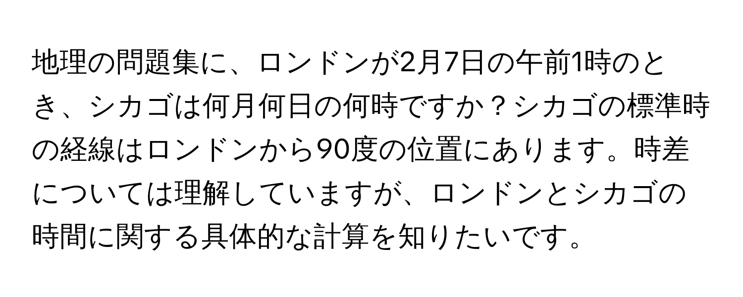 地理の問題集に、ロンドンが2月7日の午前1時のとき、シカゴは何月何日の何時ですか？シカゴの標準時の経線はロンドンから90度の位置にあります。時差については理解していますが、ロンドンとシカゴの時間に関する具体的な計算を知りたいです。