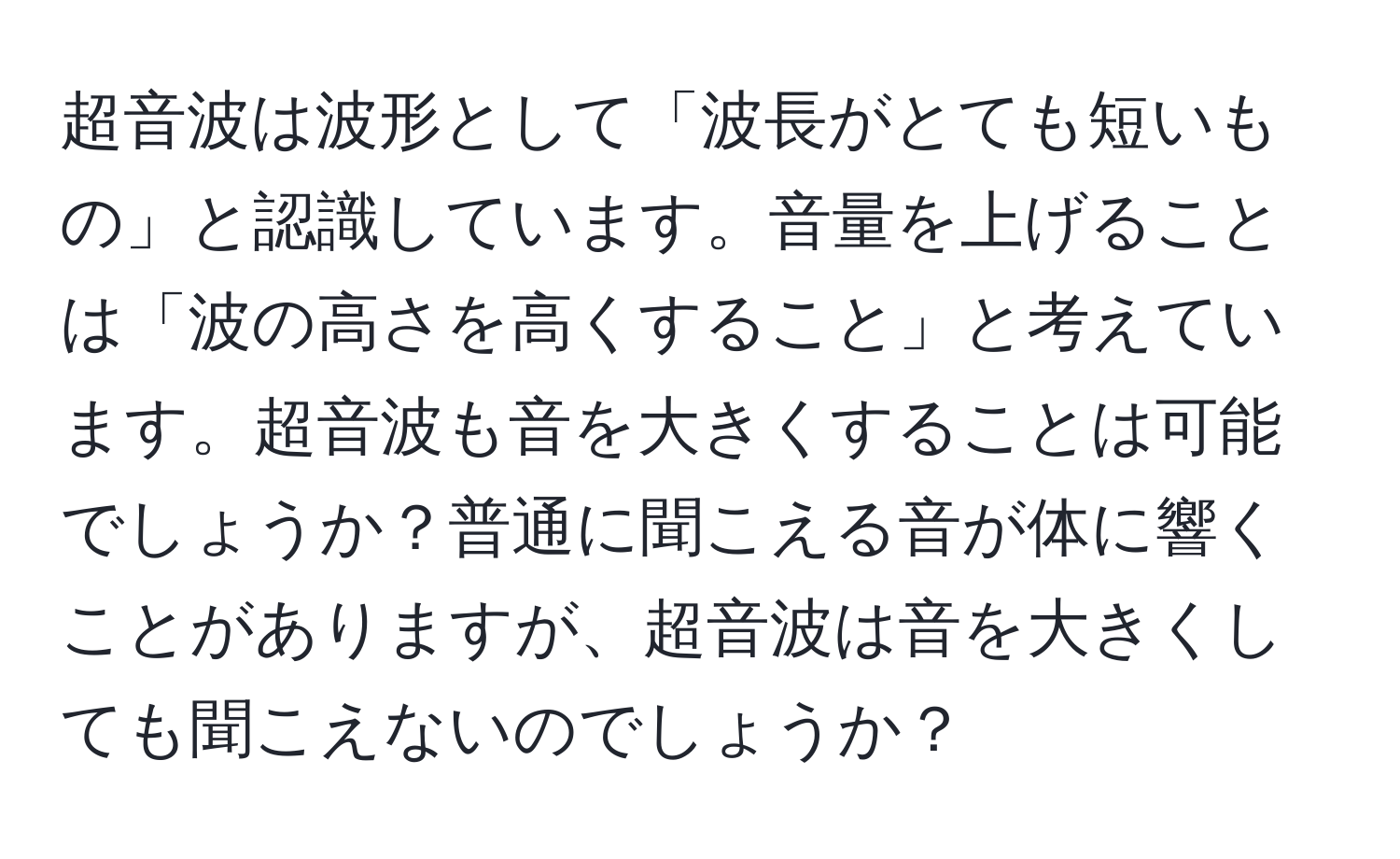 超音波は波形として「波長がとても短いもの」と認識しています。音量を上げることは「波の高さを高くすること」と考えています。超音波も音を大きくすることは可能でしょうか？普通に聞こえる音が体に響くことがありますが、超音波は音を大きくしても聞こえないのでしょうか？