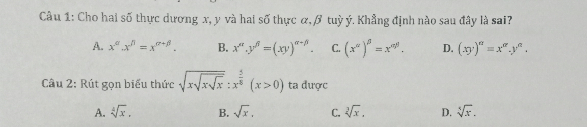 Cho hai số thực dương x, y và hai số thực α, β tuỳ ý. Khẳng định nào sau đây là sai?
A. x^(alpha).x^(beta)=x^(alpha +beta). B. x^(alpha).y^(beta)=(xy)^alpha +beta . C. (x^(alpha))^beta =x^(alpha beta). D. (xy)^alpha =x^(alpha).y^(alpha). 
Câu 2: Rút gọn biểu thức sqrt(xsqrt xsqrt x):x^(frac 5)8(x>0) ta được
A. sqrt[4](x). B. sqrt(x). C. sqrt[3](x). D. sqrt[5](x).