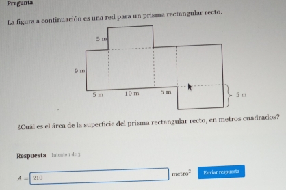 Pregunta 
La figura a continuación es una red para un prisma rectangular recto. 
¿Cuál es el área de la superficie del prisma rectangular recto, en metros cuadrados? 
Respuesta Intento 1 de 9
A=210 □ metro^2 Enviar respuesta