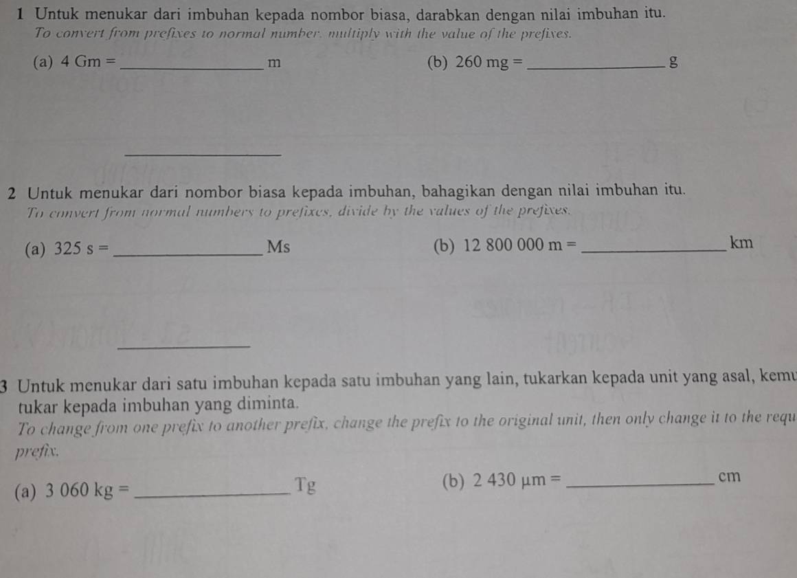 Untuk menukar dari imbuhan kepada nombor biasa, darabkan dengan nilai imbuhan itu. 
To convert from prefixes to normal number, multiply with the value of the prefixes. 
(a) 4Gm= _ m (b) 260mg= _  g
_ 
2 Untuk menukar dari nombor biasa kepada imbuhan, bahagikan dengan nilai imbuhan itu. 
To convert from normal numbers to prefixes, divide by the values of the prefixes. 
(a) 325s= _ Ms (b) 12800000m= _ 
km
_ 
3 Untuk menukar dari satu imbuhan kepada satu imbuhan yang lain, tukarkan kepada unit yang asal, kemu 
tukar kepada imbuhan yang diminta. 
To change from one prefix to another prefix, change the prefix to the original unit, then only change it to the requ 
prefix. 
(b) 
(a) 3060kg= _ Tg 2430mu m= _ cm