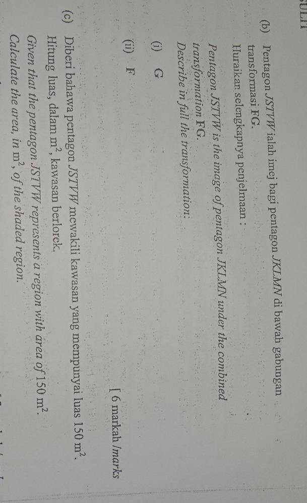 ULIT 
(b) Pentagon JSTVW ialah imej bagi pentagon JKLMN di bawah gabungan 
transformasi FG. 
Huraikan selengkapnya penjelmaan : 
Pentagon JSTVW is the image of pentagon JKLMN under the combined 
transformation FG. 
Describe in full the transformation: 
(i) G
(ii) F
[ 6 markah /marks 
(c) Diberi bahawa pentagon JSTVW mewakili kawasan yang mempunyai luas 150m^2. 
Hitung luas, dalam m^2 , kawasan berlorek. 
Given that the pentagon JSTVW represents a region with area of 150m^2. 
Calculate the area, in m^2 , of the shaded region.