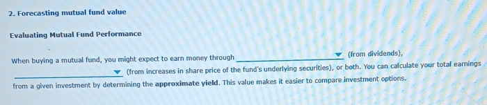 Forecasting mutual fund value 
Evaluating Mutual Fund Performance 
When buying a mutual fund, you might expect to earn money through _(from dividends), 
_ 
(from increases in share price of the fund's underlying securities), or both. You can calculate your total earnings 
from a given investment by determining the approximate yield. This value makes it easier to compare investment options.