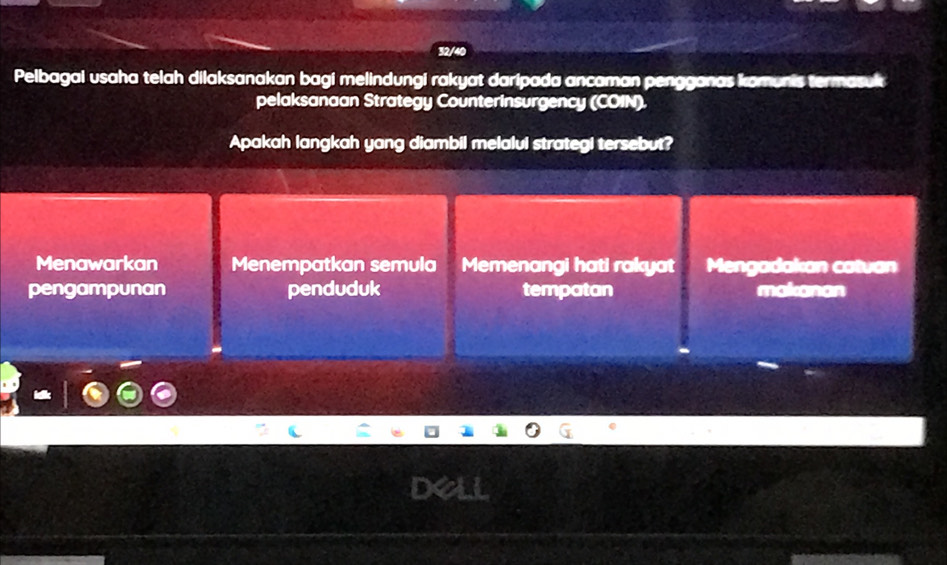 32/40
Pelbagai usaha telah dilaksanakan bagi melindungi rakyat daripada ancaman pengganas komunis termasuk
pelaksanaan Strategy Counterinsurgency (COIN).
Apakah langkah yang diambil melalui strategi tersebut?
Menawarkan Menempatkan semula Memenangi hati rakyat Mengadakan catvan
pengampunan penduduk tempatan makanan