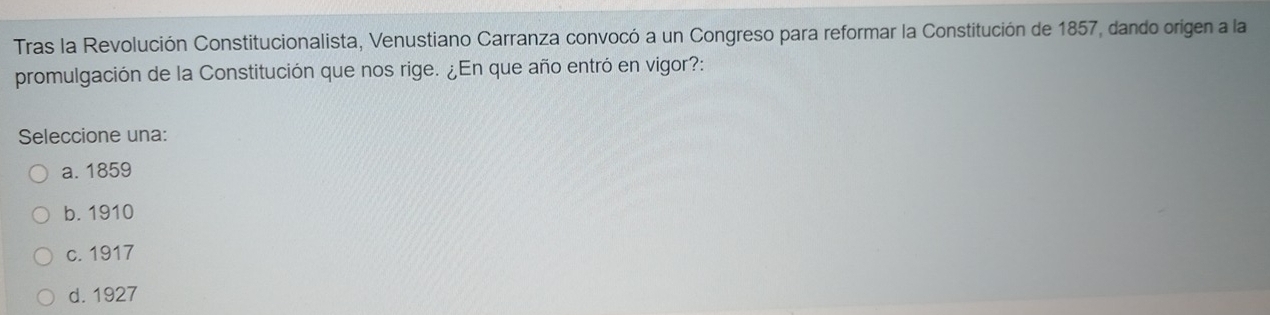 Tras la Revolución Constitucionalista, Venustiano Carranza convocó a un Congreso para reformar la Constitución de 1857, dando origen a la
promulgación de la Constitución que nos rige. ¿En que año entró en vigor?:
Seleccione una:
a. 1859
b. 1910
c. 1917
d. 1927