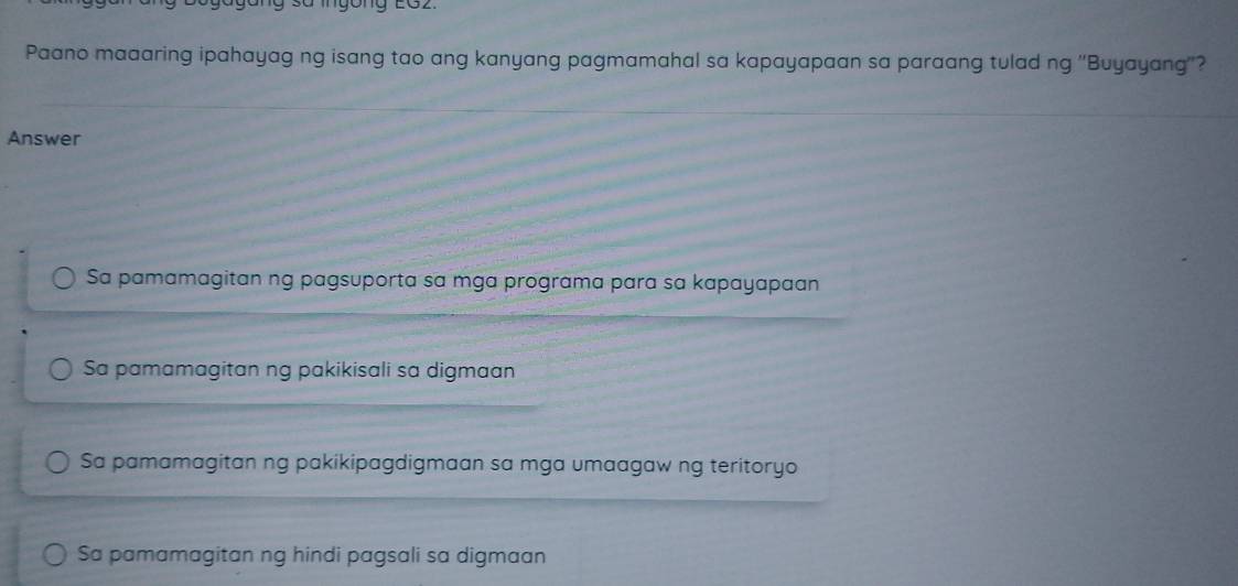 Paano maaaring ipahayag ng isang tao ang kanyang pagmamahal sa kapayapaan sa paraang tulad ng ''Buyayang''?
Answer
Sa pamamagitan ng pagsuporta sa mga programa para sɑ kapayapaan
Sa pamamagitan ng pakikisali sa digmaan
Sa pamamagitan ng pakikipagdigmaan sa mga umaagaw ng teritoryo
Sa pamamagitan ng hindi pagsali sa digmaan