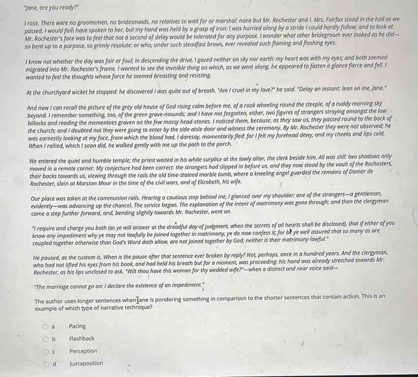 "Jane, are you ready?"
l rose. There were no groomsmen, no bridesmaids, no relatives to wait for or marshal: none but Mr. Rochester and I. Mrs. Fairfax stood in the hall as we
passed. I would fain have spoken to her, but my hand was held by a grasp of iron: I was hurried along by a stride I could hardly follow; and to look at
Mr. Rochester's face was to feel that not a second of delay would be tolerated for any purpose. I wonder what other bridegroom ever looked as he did—
so bent up to a purpose, so grimly resolute: or who, under such steadfast brows, ever revealed such flaming and flashing eyes
I know not whether the day was fair or foul; in descending the drive, I gazed neither on sky nor earth: my heart was with my eyes; and both seemed
migrated into Mr. Rochester's frame. I wanted to see the invisible thing on which, as we went along, he appeared to fasten a glance fierce and fell. I
wanted to feel the thoughts whose force he seemed breasting and resisting.
At the churchyard wicket he stopped: he discovered I was quite out of breath. "Am I cruel in my love?" he said. "Delay an instant: lean on me, jane."
And now I can recall the picture of the grey old house of God rising calm before me, of a rook wheeling round the steeple, of a ruddy morning sky
beyond. I remember something, too, of the green grave-mounds; and I have not forgotten, either, two figures of strangers straying amongst the low
hillocks and reading the mementoes graven on the few mossy head-stones. I noticed them, because, as they saw us, they passed round to the back of
the church; and I doubted not they were going to enter by the side-aisle door and witness the ceremony. By Mr. Rochester they were not observed; he
was earnestly looking at my face, from which the blood had, I daresay, momentarily fled: for I felt my farehead dewy, and my cheeks and lips cold.
When I rallied, which I soon did, he walked gently with me up the path to the porch.
We entered the quiet and humble temple; the priest waited in his white surplice at the lowly altar, the clerk beside him. All was still; two shadows only
moved in a remote corner. My conjecture had been correct: the strangers had slipped in before us, and they now stood by the vault of the Rochesters,
their backs towards us, viewing through the rails the old time-stained marble tomb, where a kneeling angel guarded the remains of Damer de
Rochester, slain at Marston Moor in the time of the civil wars, and of Elizabeth, his wife.
Our place was taken at the communion rails. Hearing a cautious step behind me, I glanced over my shoulder: one of the strangers—a gentleman,
evidently—was advancing up the chancel. The service began. The explanation of the intent of matrimany was gone through; and then the clergyman
came a step further forward, and, bending slightly towards Mr. Rochester, went on.
"I require and charge you both (as ye will answer at the dreadful day of judgment, when the secrets of all hearts shall be disclosed), that if either of you
know any impediment why ye may not lawfully be joined together in matrimony, ye do now confess it; for be ye well assured that so many as are
coupled together otherwise than God's Word doth allow, are not joined together by God, neither is their matrimony lawful."
He paused, as the custom is. When is the pause after that sentence ever broken by reply? Not, perhaps, once in a hundred years. And the clergyman,
who had not lifted his eyes from his book, and had held his breath but for a moment, was proceeding; his hand was already stretched towards Mr.
Rochester, as his lips unclosed to ask, "Wilt thou have this woman for thy wedded wife?"—when a distinct and near voice said—
"The marriage cannot go on: I declare the existence of an impediment."
The author uses longer sentences when ane is pondering something in comparison to the shorter sentences that contain action. This is an
example of which type of narrative technique?
a Pacing
b Flashback
c Perception
d juxtaposition