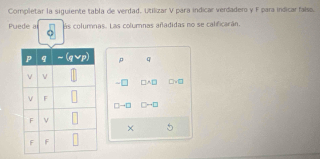 Completar la siguiente tabla de verdad. Utilizar V para indicar verdadero y F para indicar falso.
Puede a ás columnas. Las columnas añadidas no se calificarán.
p q
- wedge □ v□
□ to □ □ rightarrow □
×