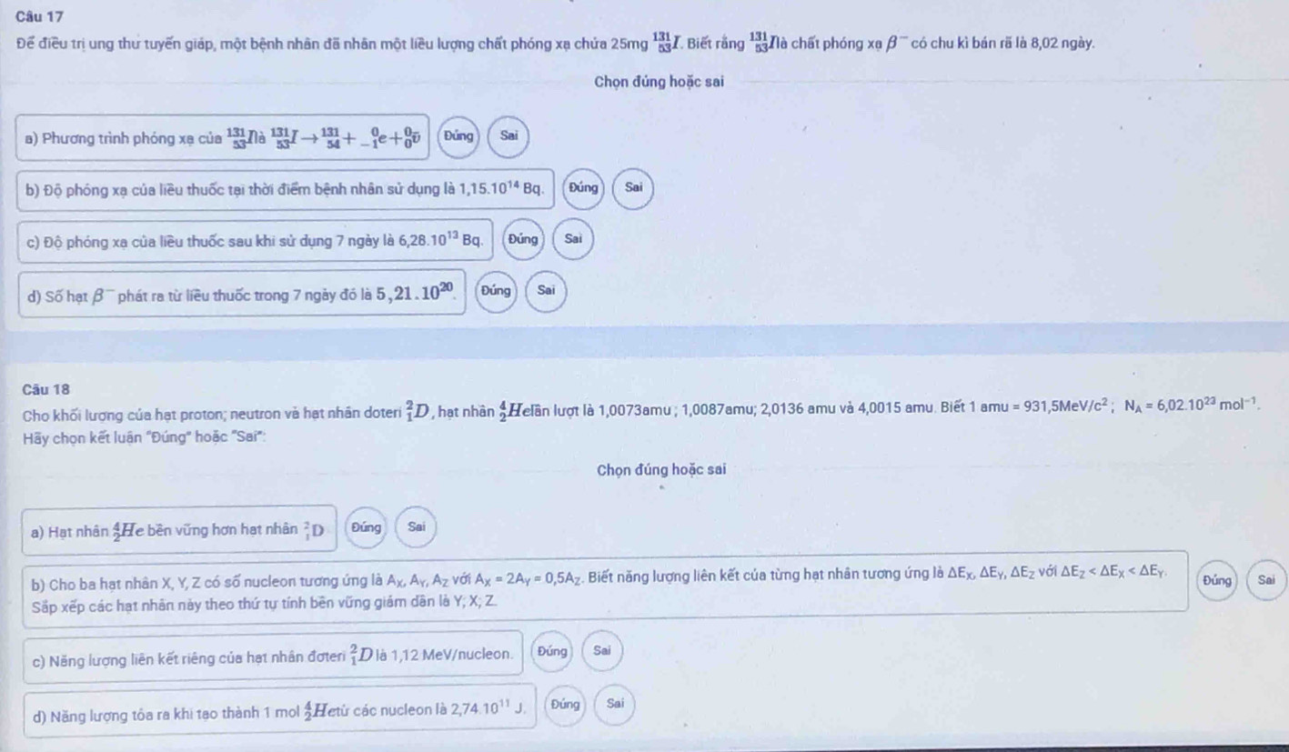 Để điều trị ung thư tuyến giáp, một bệnh nhân đã nhân một liều lượng chất phóng xạ chứa 25mg _(53)^(131)I Biết rằng beginarrayr 131 53endarray Nà chất phóng xạ beta^- có chu kì bán rã là 8,02 ngày.
Chọn đúng hoặc sai
a) Phương trình phóng xạ của  131/53  Nà  131/53 I  131/54 +_(-1)^0e+_0^(0overline v) Đứng Sai
b) Độ phóng xạ của liều thuốc tại thời điểm bệnh nhân sử dụng là 1,15.10^(14)Bq Đúng Sai
c) Độ phóng xạ của liều thuốc sau khi sử dụng 7 ngày là 6,28.10^(13) Bq. Đứng Sai
d) Số hạt beta^- * phát ra từ liều thuốc trong 7 ngày đó là 5, 21.10^(20). Đúng Sai
Câu 18
Cho khối lượng của hạt proton; neutron và hạt nhân doter _1^(2D , hạt nhân beginarray)r 4 2endarray Helần lượt là 1,0073amu ; 1,0087amu; 2,0136 amu và 4,0015 amu. Biết 1amu=931 ,5M V/c^2;N_A=6,02.10^(23)mol^(-1).
Hãy chọn kết luân "Đúng" hoặc "Saí"
Chọn đúng hoặc sai
a) Hạt nhân beginarrayr 4 He bền vững hơn hạt nhân D Đúng Sai
b) Cho ba hạt nhân X, Y, Z có số nucleon tương ứng là A_X,A_Y,A_Z với A_x=2A_y=0,5A_z Biết năng lượng liên kết của từng hạt nhân tương ứng là △ E_x,△ E_y,△ E_z với △ E_2 Đúng Sai
Sắp xếp các hạt nhân này theo thứ tự tính bên vững giám dân là Y; X; Z.
c) Năng lượng liên kết riêng của hạt nhân đợten _1^(2D là 1,12 MeV/nucleon. Đứng Sai
d) Năng lượng tôa ra khi tạo thành 1 mol frac 4)2. Hetừ các nucleon là 2,74.10^(11)J. Đứng Sai