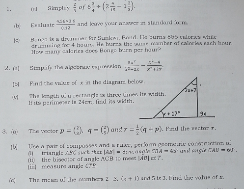 Simplify  2/3  of 6 3/4 / (2 4/15 -1 2/3 ).
(b) Evaluate  (4.56* 3.6)/0.12  and leave your answer in standard form.
(c) Bongo is a drummer for Sunkwa Band. He burns 856 calories while
drumming for 4 hours. He burns the same number of calories each hour,
How many calories does Bongo burn per hour?
2. (a) Simplify the algebraic expression  5x^2/x^2-2x - (x^2-4)/x^2+2x .
(b) Find the value of x in the diagram below.
(c) The length of a rectangle is three times its width.
If its perimeter is 24cm, find its width.
3. (a) The vector p=beginpmatrix 2 3endpmatrix ,q=beginpmatrix 2 5endpmatrix and r= 1/2 (q+p) , Find the vector r.
(b) Use a pair of compasses and a ruler, perform geometric construction of
(i) triangle ABC such that |AB|=8cm , angle CBA=45° and angle CAB=60°.
(ii) the bisector of angle ACB to meet |AB| at T.
(iii) measure angle CTB.
(c) The mean of the numbers 2,3, (x+1) and 5 is 3. Find the value of x.