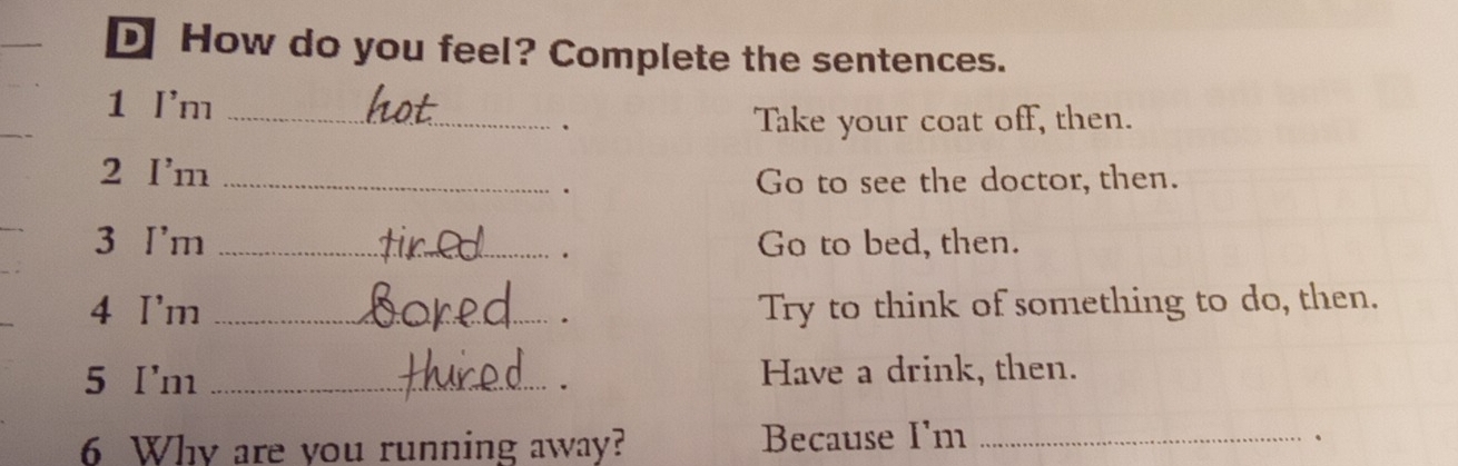 How do you feel? Complete the sentences. 
1 I'm_ 
. Take your coat off, then. 
2 I'm_ 
. 
Go to see the doctor, then. 
3 I'm _Go to bed, then. 
. 
4 I'm _Try to think of something to do, then. 
. 
5 I'm _Have a drink, then. 
. 
6 Why are you running away? Because I'm_ 
.