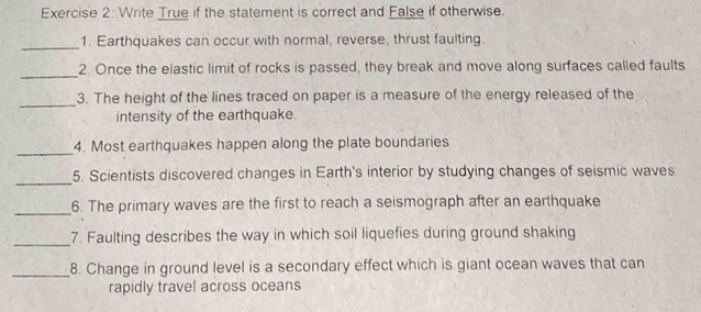 Write True if the statement is correct and False if otherwise. 
_1. Earthquakes can occur with normal, reverse, thrust faulting. 
_ 
2. Once the elastic limit of rocks is passed, they break and move along surfaces called faults 
_3. The height of the lines traced on paper is a measure of the energy released of the 
intensity of the earthquake. 
_ 
4. Most earthquakes happen along the plate boundaries 
_ 
5. Scientists discovered changes in Earth's interior by studying changes of seismic waves 
_6. The primary waves are the first to reach a seismograph after an earthquake 
_7. Faulting describes the way in which soil liquefies during ground shaking 
_8. Change in ground level is a secondary effect which is giant ocean waves that can 
rapidly travel across oceans