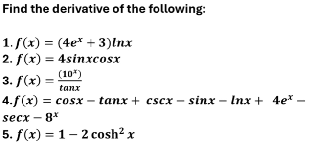 Find the derivative of the following: 
1. f(x)=(4e^x+3)ln x
2. f(x)=4sin xcos x
3. f(x)= (10^x)/tan x 
4. f(x)=cos x-tan x+csc x-sin x-ln x+4e^x-
sec x-8^x
5. f(x)=1-2cos h^2x