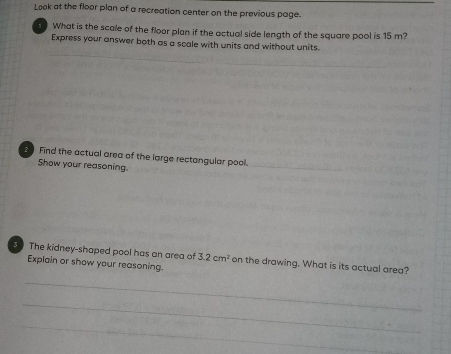Look at the floor plan of a recreation center on the previous page. 
, What is the scale of the floor plan if the actual side length of the square pool is 15 m? 
Express your answer both as a scale with units and without units. 
30 Find the actual area of the large rectangular pool. 
Show your reasoning. 
_ 
3 The kidney-shaped pool has an area of 3.2cm^2 on the drawing. What is its actual area? 
Explain or show your reasoning. 
_ 
_ 
_