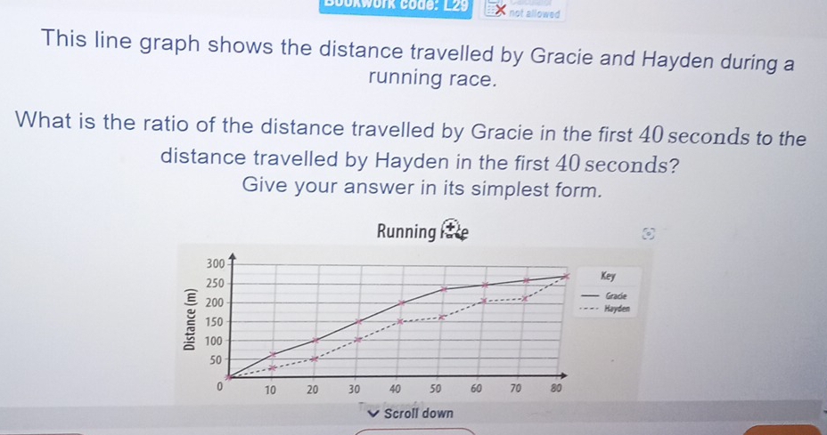 Bookwork code: L29 not allowed 
This line graph shows the distance travelled by Gracie and Hayden during a 
running race. 
What is the ratio of the distance travelled by Gracie in the first 40 seconds to the 
distance travelled by Hayden in the first 40 seconds? 
Give your answer in its simplest form. 
Running 
Scroll down