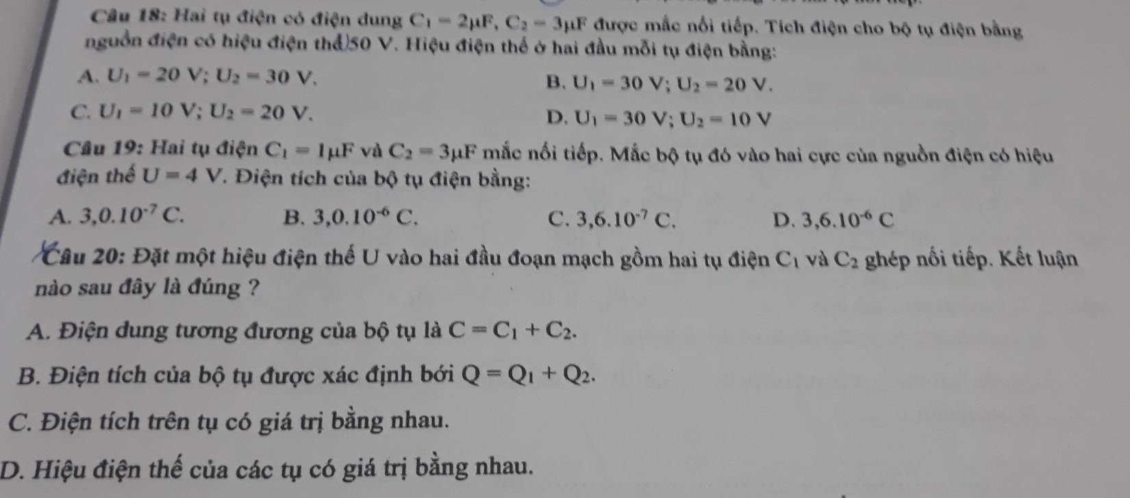 Cầu 18: Hai tụ điện có điện dung C_1=2mu F, C_2=3mu F được mắc nối tiếp. Tích điện cho bộ tụ điện bằng
nguồn điện có hiệu điện thể) 50 V. Hiệu điện thể ở hai đầu mỗi tụ điện bằng:
A. U_1=20V; U_2=30V. B. U_1=30V; U_2=20V.
C. U_1=10V; U_2=20V. D. U_1=30V; U_2=10V
Câu 19: Hai tụ điện C_1=1mu F và C_2=3mu F mắc nối tiếp. Mắc bộ tụ đó vào hai cực của nguồn điện có hiệu
điện thể U=4V T. Điện tích của bộ tụ điện bằng:
A. 3, 0.10^(-7)C. B. 3, 0.10^(-6)C. C. 3, 6.10^(-7)C. D. 3, 6.10^(-6)C
Câu 20: Đặt một hiệu điện thế U vào hai đầu đoạn mạch gồm hai tụ điện C_1 và C_2 ghép nối tiếp. Kết luận
nào sau đây là đúng ?
A. Điện dung tương đương của bộ tụ là C=C_1+C_2.
B. Điện tích của bộ tụ được xác định bới Q=Q_1+Q_2.
C. Điện tích trên tụ có giá trị bằng nhau.
D. Hiệu điện thế của các tụ có giá trị bằng nhau.