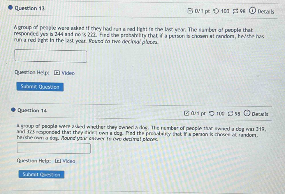 [ 0/1 pt つ 100 2 98 ⓘ Details 
A group of people were asked if they had run a red light in the last year. The number of people that 
responded yes is 244 and no is 222. Find the probability that if a person is chosen at random, he/she has 
run a red light in the last year. Round to two decimal places. 
Question Help: Video 
Submit Question 
Question 14 0/1 pt つ 100 % 98 Details 
A group of people were asked whether they owned a dog. The number of people that owned a dog was 319, 
and 323 responded that they didn't own a dog. Find the probability that if a person is chosen at random, 
he/she own a dog. Round your answer to two decimal places. 
Question Help: Video 
Submit Question