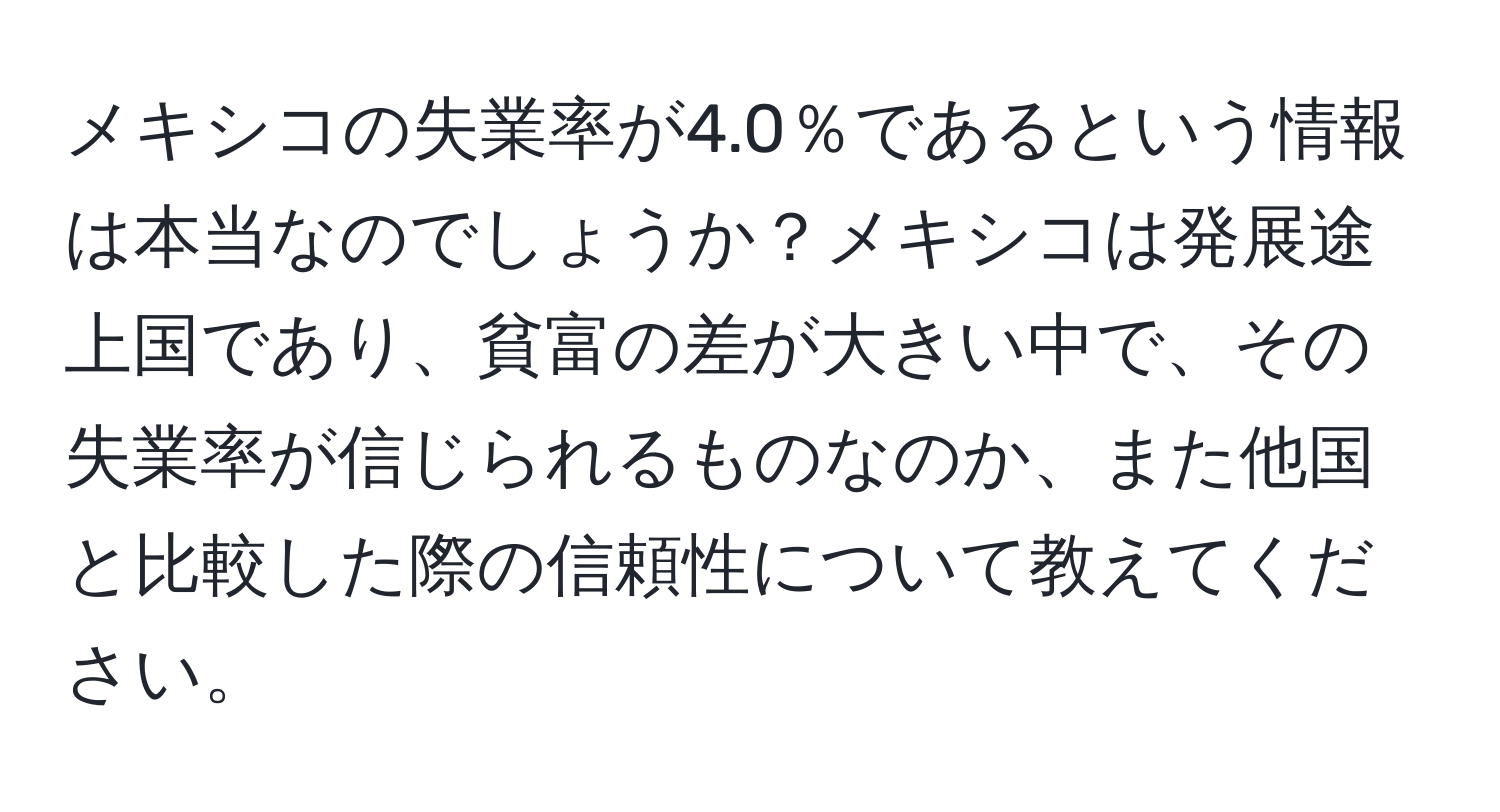 メキシコの失業率が4.0％であるという情報は本当なのでしょうか？メキシコは発展途上国であり、貧富の差が大きい中で、その失業率が信じられるものなのか、また他国と比較した際の信頼性について教えてください。