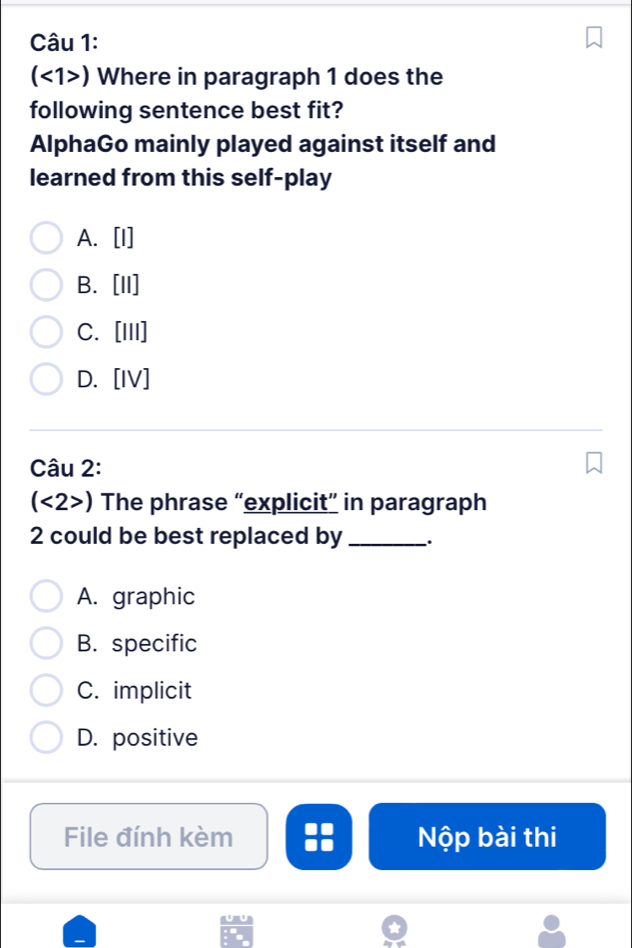 (<1>) Where in paragraph 1 does the
following sentence best fit?
AlphaGo mainly played against itself and
learned from this self-play
A. [I]
B. [II]
C. [III]
D. [IV]
Câu 2:
(<2>) The phrase “explicit” in paragraph
2 could be best replaced by _.
A. graphic
B. specific
C. implicit
D. positive
File đính kèm Nộp bài thi
u U