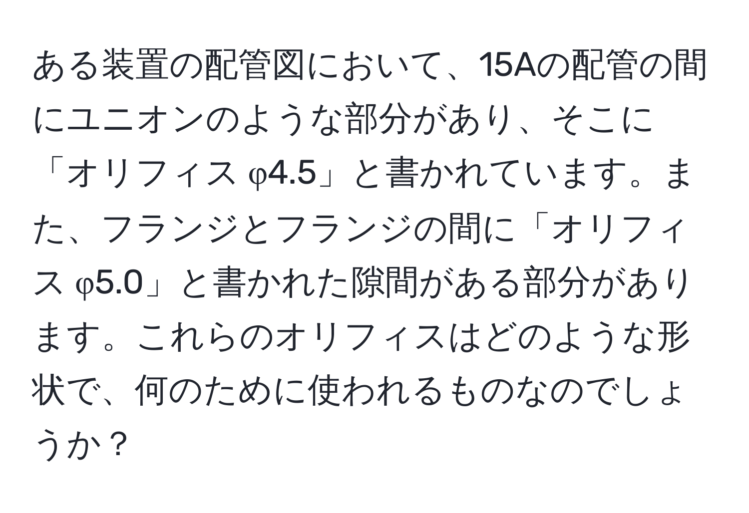 ある装置の配管図において、15Aの配管の間にユニオンのような部分があり、そこに「オリフィス φ4.5」と書かれています。また、フランジとフランジの間に「オリフィス φ5.0」と書かれた隙間がある部分があります。これらのオリフィスはどのような形状で、何のために使われるものなのでしょうか？