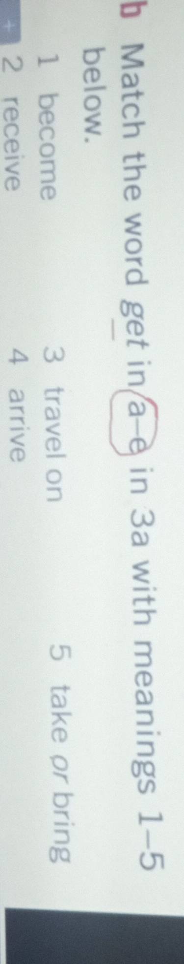 Match the word get in a-e in 3a with meanings 1-5
below.
1 become 3 travel on 5 take or bring
2 receive 4 arrive