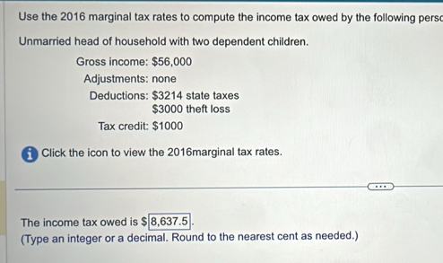 Use the 2016 marginal tax rates to compute the income tax owed by the following perso 
Unmarried head of household with two dependent children. 
Gross income: $56,000
Adjustments: none 
Deductions: $3214 state taxes
$3000 theft loss 
Tax credit: $1000
Click the icon to view the 2016marginal tax rates. 
The income tax owed is $ 8,637.5. 
(Type an integer or a decimal. Round to the nearest cent as needed.)