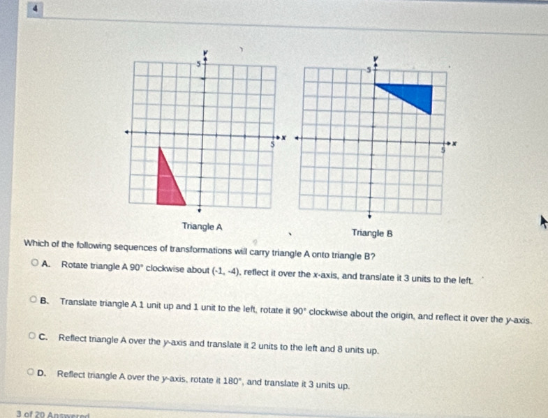 Triangle ATriangle B
Which of the following sequences of transformations will carry triangle A onto triangle B?
A. Rotate triangle A90° clockwise about (-1,-4) , reflect it over the x-axis, and translate it 3 units to the left.
B. Translate triangle A 1 unit up and 1 unit to the left, rotate it 90° clockwise about the origin, and reflect it over the y-axis.
C. Reflect triangle A over the y-axis and translate it 2 units to the left and 8 units up.
D. Reflect triangle A over the y-axis, rotate it 180° , and translate it 3 units up.
3 of 20 Answere