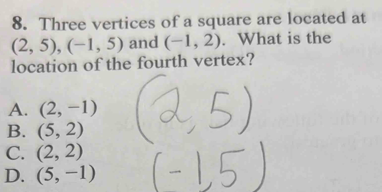 Three vertices of a square are located at
(2,5), (-1,5) and (-1,2). What is the
location of the fourth vertex?
A. (2,-1)
B. (5,2)
C. (2,2)
D. (5,-1)